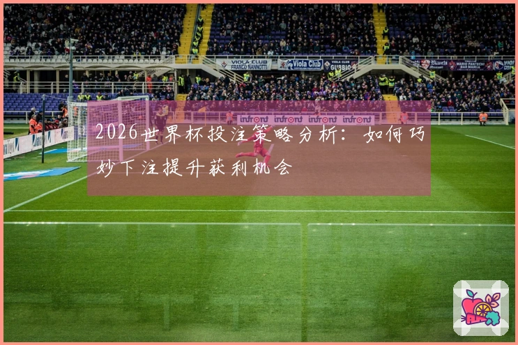 2026世界杯投注策略分析：如何巧妙下注提升获利机会