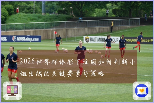 2026世界杯体彩下注前如何判断小组出线的关键要素与策略