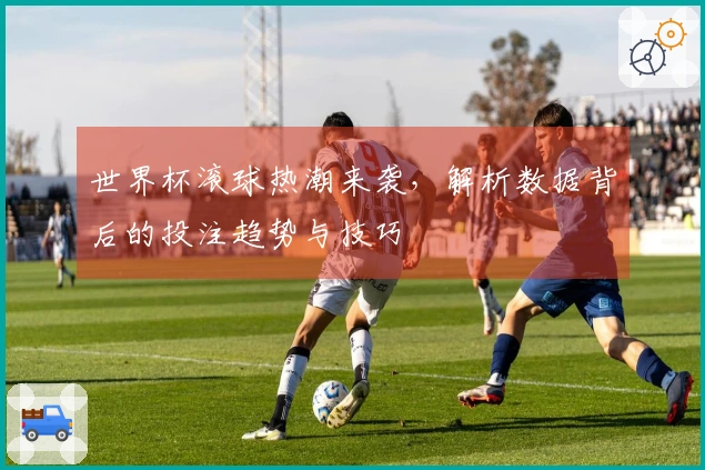 世界杯滚球热潮来袭，解析数据背后的投注趋势与技巧