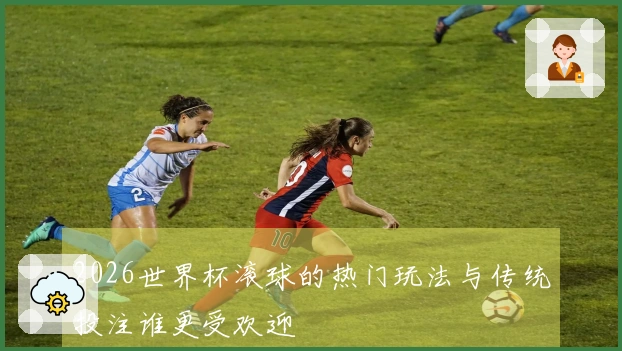 2026世界杯滚球的热门玩法与传统投注谁更受欢迎