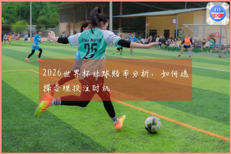 2026世界杯让球赔率分析，如何选择合理投注时机