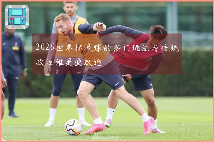 2026世界杯滚球的热门玩法与传统投注谁更受欢迎